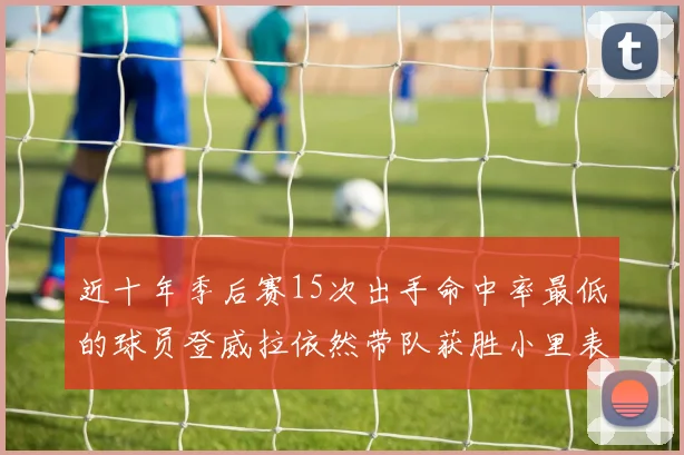 近十年季后赛15次出手命中率最低的球员登威拉依然带队获胜小里表现低迷仅得三分