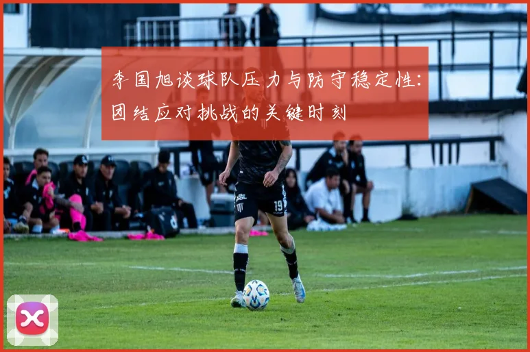 李国旭谈球队压力与防守稳定性：团结应对挑战的关键时刻