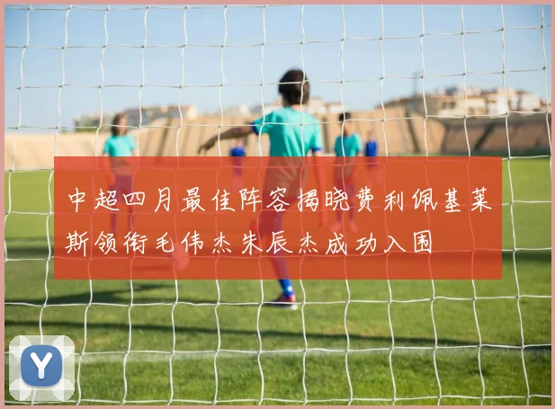 中超四月最佳阵容揭晓费利佩基莱斯领衔毛伟杰朱辰杰成功入围