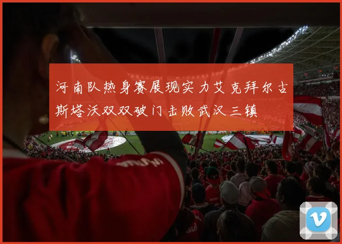 河南队热身赛展现实力艾克拜尔古斯塔沃双双破门击败武汉三镇