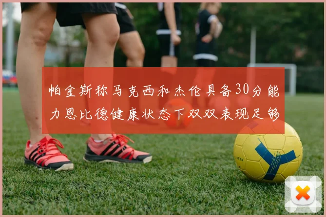 帕金斯称马克西和杰伦具备30分能力恩比德健康状态下双双表现足够