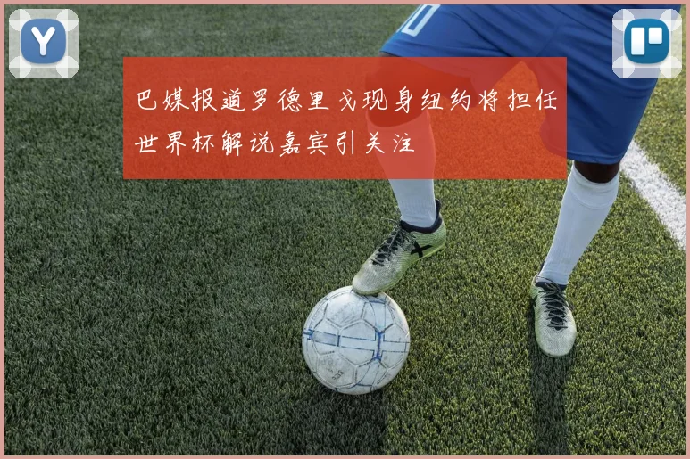 巴媒报道罗德里戈现身纽约将担任世界杯解说嘉宾引关注