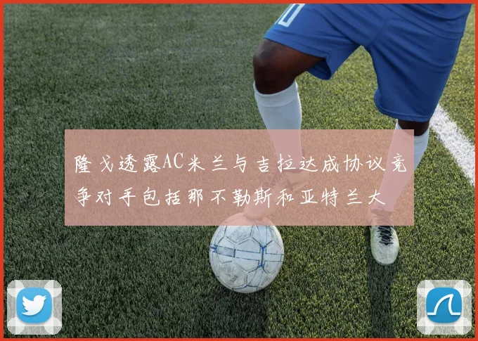 隆戈透露AC米兰与吉拉达成协议竞争对手包括那不勒斯和亚特兰大