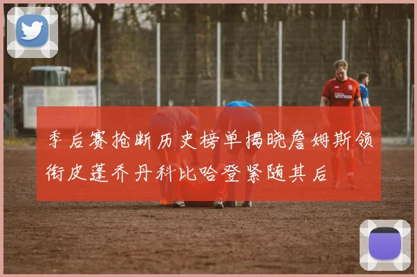 季后赛抢断历史榜单揭晓詹姆斯领衔皮蓬乔丹科比哈登紧随其后
