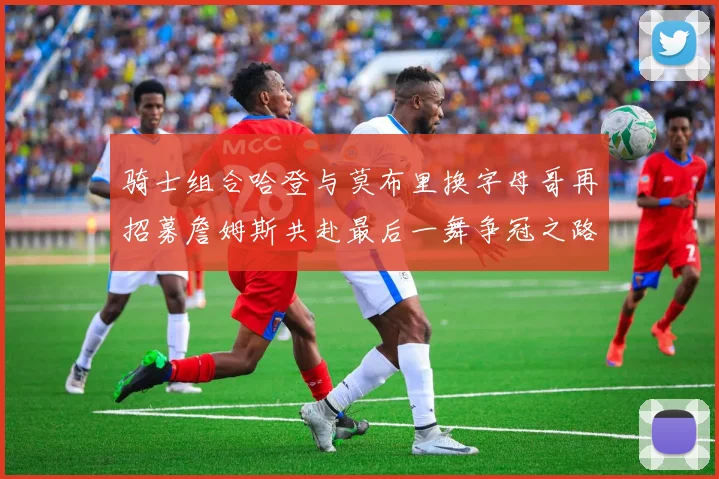 骑士组合哈登与莫布里换字母哥再招募詹姆斯共赴最后一舞争冠之路