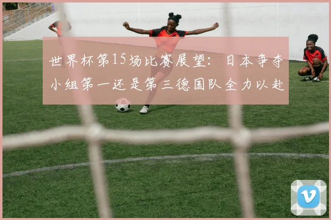 世界杯第15场比赛展望：日本争夺小组第一还是第三德国队全力以赴不轻言放水