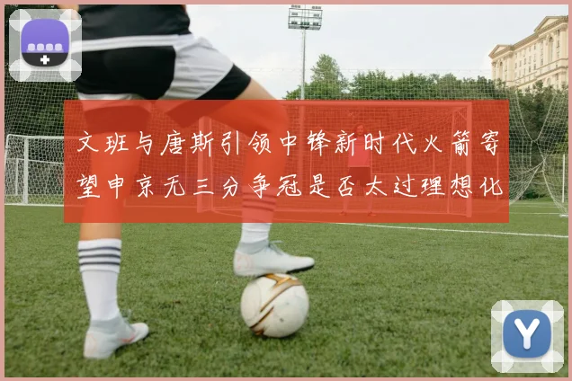 文班与唐斯引领中锋新时代火箭寄望申京无三分争冠是否太过理想化