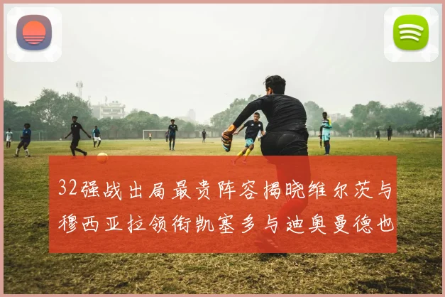 32强战出局最贵阵容揭晓维尔茨与穆西亚拉领衔凯塞多与迪奥曼德也在其中