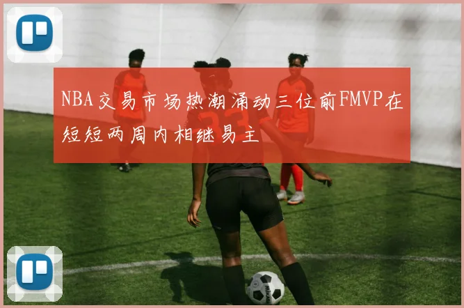 NBA交易市场热潮涌动三位前FMVP在短短两周内相继易主