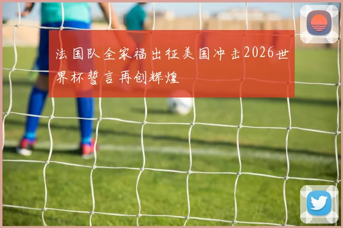 法国队全家福出征美国冲击2026世界杯誓言再创辉煌
