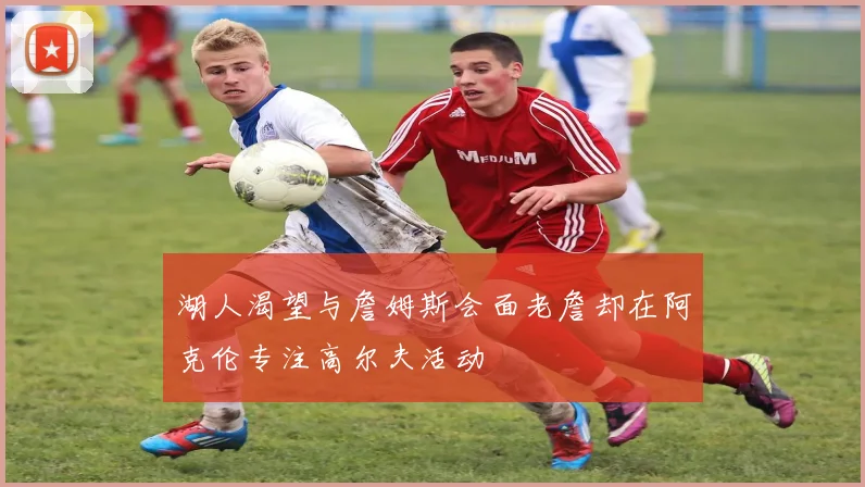湖人渴望与詹姆斯会面老詹却在阿克伦专注高尔夫活动