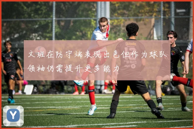 文班在防守端表现出色但作为球队领袖仍需提升更多能力