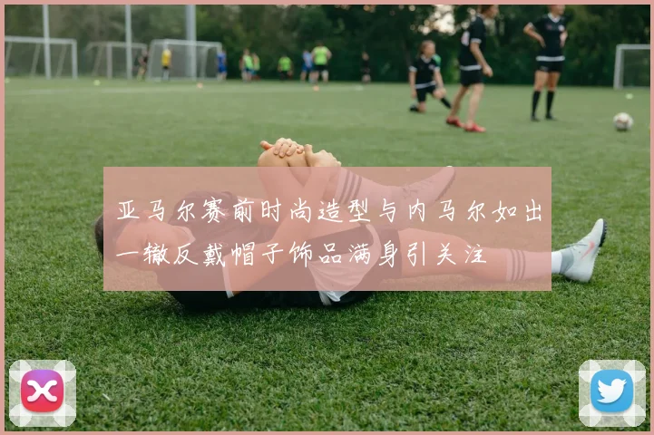 亚马尔赛前时尚造型与内马尔如出一辙反戴帽子饰品满身引关注