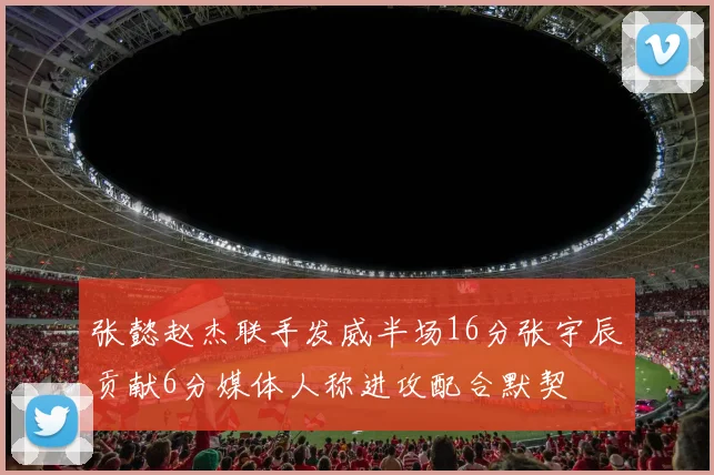 张懿赵杰联手发威半场16分张宇辰贡献6分媒体人称进攻配合默契