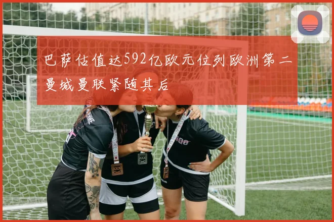 巴萨估值达592亿欧元位列欧洲第二曼城曼联紧随其后