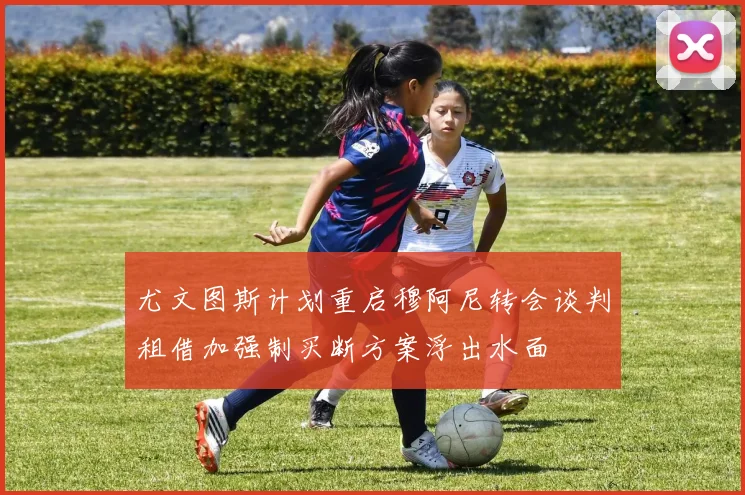 尤文图斯计划重启穆阿尼转会谈判租借加强制买断方案浮出水面