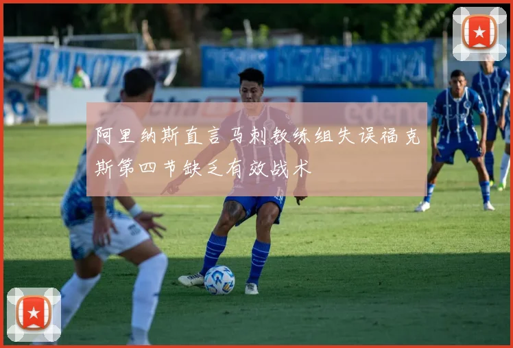 阿里纳斯直言马刺教练组失误福克斯第四节缺乏有效战术