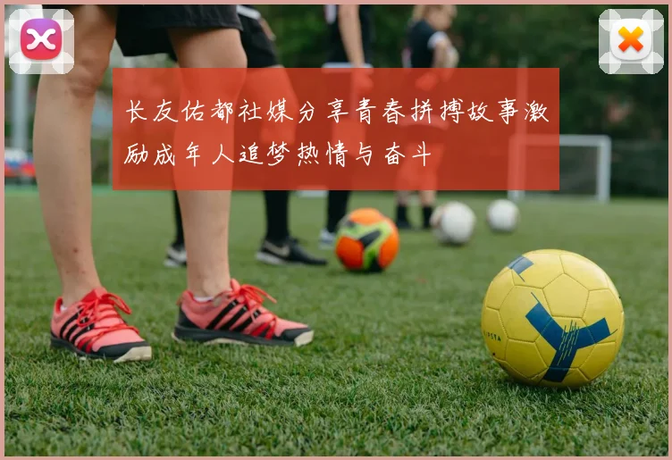 长友佑都社媒分享青春拼搏故事激励成年人追梦热情与奋斗
