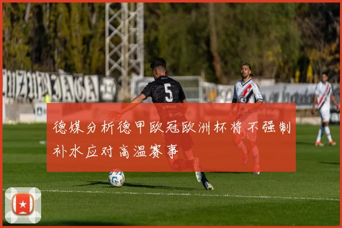 德媒分析德甲欧冠欧洲杯将不强制补水应对高温赛事